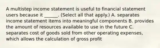 A multistep income statement is useful to financial statement users because it ______. (Select all that apply.) A. separates income statement items into meaningful components B. provides the amount of resources available to use in the future C. separates cost of goods sold from other operating expenses, which allows the calculation of gross profit