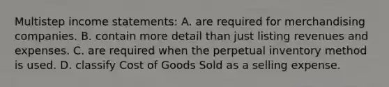 Multistep income statements: A. are required for merchandising companies. B. contain more detail than just listing revenues and expenses. C. are required when the perpetual inventory method is used. D. classify Cost of Goods Sold as a selling expense.