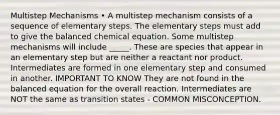 Multistep Mechanisms • A multistep mechanism consists of a sequence of elementary steps. The elementary steps must add to give the balanced chemical equation. Some multistep mechanisms will include _____. These are species that appear in an elementary step but are neither a reactant nor product. Intermediates are formed in one elementary step and consumed in another. IMPORTANT TO KNOW They are not found in the balanced equation for the overall reaction. Intermediates are NOT the same as transition states - COMMON MISCONCEPTION.