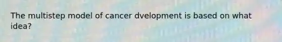 The multistep model of cancer dvelopment is based on what idea?