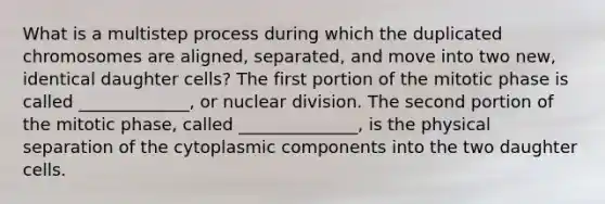 What is a multistep process during which the duplicated chromosomes are aligned, separated, and move into two new, identical daughter cells? The first portion of the mitotic phase is called _____________, or nuclear division. The second portion of the mitotic phase, called ______________, is the physical separation of the cytoplasmic components into the two daughter cells.