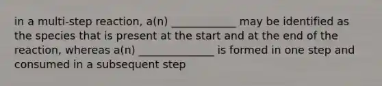 in a multi-step reaction, a(n) ____________ may be identified as the species that is present at the start and at the end of the reaction, whereas a(n) ______________ is formed in one step and consumed in a subsequent step