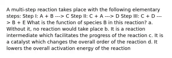 A multi-step reaction takes place with the following elementary steps: Step I: A + B ---> C Step II: C + A ---> D Step III: C + D ---> B + E What is the function of species B in this reaction? a. Without it, no reaction would take place b. It is a reaction intermediate which facilitates the progress of the reaction c. It is a catalyst which changes the overall order of the reaction d. It lowers the overall activation energy of the reaction