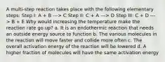 A multi-step reaction takes place with the following elementary steps: Step I: A + B ---> C Step II: C + A ---> D Step III: C + D ---> B + E Why would increasing the temperature make the reaction rate go up? a. It is an endothermic reaction that needs an outside energy source to function b. The various molecules in the reaction will move faster and collide more often c. The overall activation energy of the reaction will be lowered d. A higher fraction of molecules will have the same activation energy