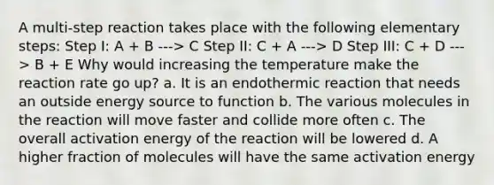 A multi-step reaction takes place with the following elementary steps: Step I: A + B ---> C Step II: C + A ---> D Step III: C + D ---> B + E Why would increasing the temperature make the reaction rate go up? a. It is an endothermic reaction that needs an outside energy source to function b. The various molecules in the reaction will move faster and collide more often c. The overall activation energy of the reaction will be lowered d. A higher fraction of molecules will have the same activation energy