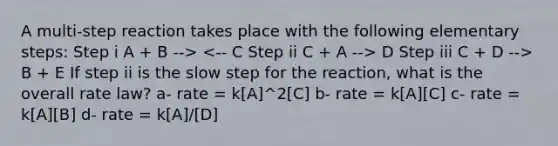 A multi-step reaction takes place with the following elementary steps: Step i A + B --> D Step iii C + D --> B + E If step ii is the slow step for the reaction, what is the overall rate law? a- rate = k[A]^2[C] b- rate = k[A][C] c- rate = k[A][B] d- rate = k[A]/[D]