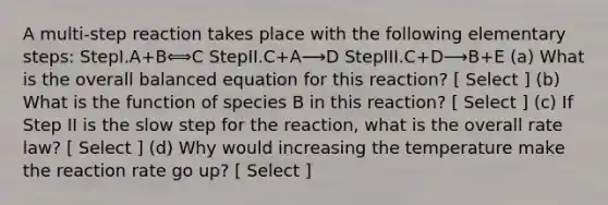 A multi-step reaction takes place with the following elementary steps: StepI.A+B⟺C StepII.C+A⟶D StepIII.C+D⟶B+E (a) What is the overall balanced equation for this reaction? [ Select ] (b) What is the function of species B in this reaction? [ Select ] (c) If Step II is the slow step for the reaction, what is the overall rate law? [ Select ] (d) Why would increasing the temperature make the reaction rate go up? [ Select ]