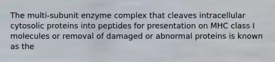 The multi-subunit enzyme complex that cleaves intracellular cytosolic proteins into peptides for presentation on MHC class I molecules or removal of damaged or abnormal proteins is known as the