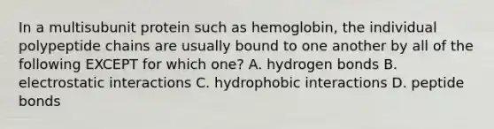 In a multisubunit protein such as hemoglobin, the individual polypeptide chains are usually bound to one another by all of the following EXCEPT for which one? A. hydrogen bonds B. electrostatic interactions C. hydrophobic interactions D. peptide bonds