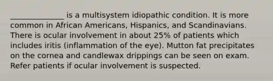 ______________ is a multisystem idiopathic condition. It is more common in African Americans, Hispanics, and Scandinavians. There is ocular involvement in about 25% of patients which includes iritis (inflammation of the eye). Mutton fat precipitates on the cornea and candlewax drippings can be seen on exam. Refer patients if ocular involvement is suspected.