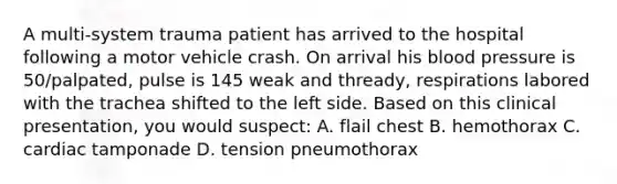 A multi-system trauma patient has arrived to the hospital following a motor vehicle crash. On arrival his blood pressure is 50/palpated, pulse is 145 weak and thready, respirations labored with the trachea shifted to the left side. Based on this clinical presentation, you would suspect: A. flail chest B. hemothorax C. cardiac tamponade D. tension pneumothorax