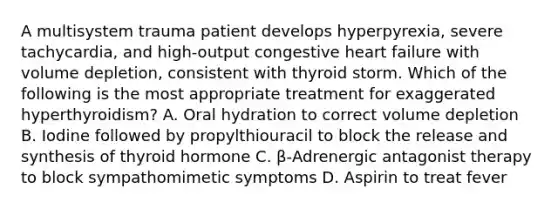 A multisystem trauma patient develops hyperpyrexia, severe tachycardia, and high-output congestive heart failure with volume depletion, consistent with thyroid storm. Which of the following is the most appropriate treatment for exaggerated hyperthyroidism? A. Oral hydration to correct volume depletion B. Iodine followed by propylthiouracil to block the release and synthesis of thyroid hormone C. β-Adrenergic antagonist therapy to block sympathomimetic symptoms D. Aspirin to treat fever