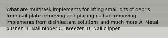 What are multitask implements for lifting small bits of debris from nail plate retrieving and placing nail art removing implements from disinfectant solutions and much more A. Metal pusher. B. Nail nipper C. Tweezer. D. Nail clipper.