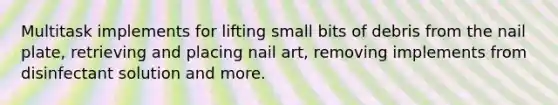 Multitask implements for lifting small bits of debris from the nail plate, retrieving and placing nail art, removing implements from disinfectant solution and more.