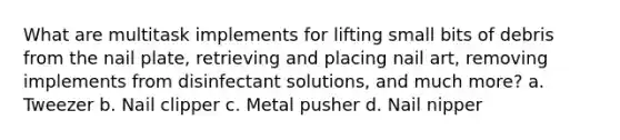 What are multitask implements for lifting small bits of debris from the nail plate, retrieving and placing nail art, removing implements from disinfectant solutions, and much more? a. Tweezer b. Nail clipper c. Metal pusher d. Nail nipper