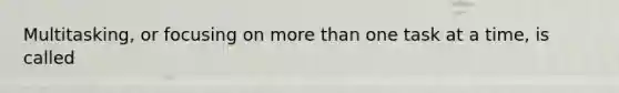 Multitasking, or focusing on more than one task at a time, is called