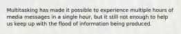 Multitasking has made it possible to experience multiple hours of media messages in a single hour, but it still not enough to help us keep up with the flood of information being produced.