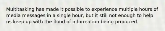 Multitasking has made it possible to experience multiple hours of media messages in a single hour, but it still not enough to help us keep up with the flood of information being produced.