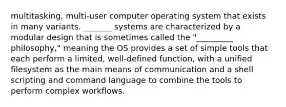 multitasking, multi-user computer operating system that exists in many variants. _______ systems are characterized by a modular design that is sometimes called the "_________ philosophy," meaning the OS provides a set of simple tools that each perform a limited, well-defined function, with a unified filesystem as the main means of communication and a shell scripting and command language to combine the tools to perform complex workflows.