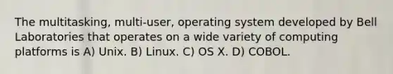 The multitasking, multi-user, operating system developed by Bell Laboratories that operates on a wide variety of computing platforms is A) Unix. B) Linux. C) OS X. D) COBOL.