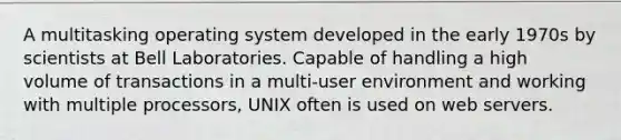 A multitasking operating system developed in the early 1970s by scientists at Bell Laboratories. Capable of handling a high volume of transactions in a multi-user environment and working with multiple processors, UNIX often is used on web servers.