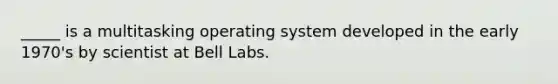 _____ is a multitasking operating system developed in the early 1970's by scientist at Bell Labs.