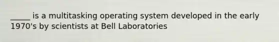 _____ is a multitasking operating system developed in the early 1970's by scientists at Bell Laboratories