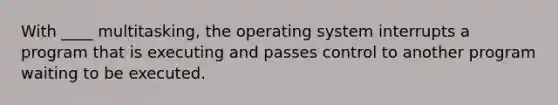 With ____ multitasking, the operating system interrupts a program that is executing and passes control to another program waiting to be executed.