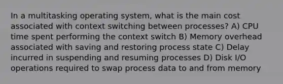 In a multitasking operating system, what is the main cost associated with context switching between processes? A) CPU time spent performing the context switch B) Memory overhead associated with saving and restoring process state C) Delay incurred in suspending and resuming processes D) Disk I/O operations required to swap process data to and from memory