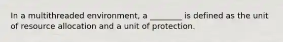 In a multithreaded environment, a ________ is defined as the unit of resource allocation and a unit of protection.