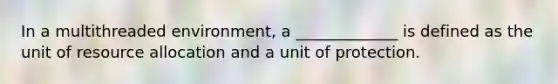 In a multithreaded environment, a _____________ is defined as the unit of resource allocation and a unit of protection.