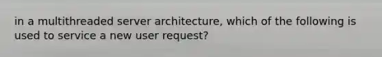 in a multithreaded server architecture, which of the following is used to service a new user request?