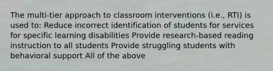 The multi-tier approach to classroom interventions (i.e., RTI) is used to: Reduce incorrect identification of students for services for specific learning disabilities Provide research-based reading instruction to all students Provide struggling students with behavioral support All of the above