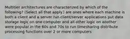 Multitier architectures are characterized by which of the following? (Select all that apply.) are ones where each machine is both a client and a server run client/server applications put data storage logic on one computer and all other logic on another were popular in the 60s and 70s to run timesharing distribute processing functions over 2 or more computers