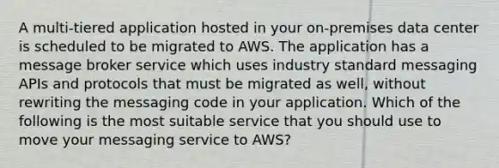 A multi-tiered application hosted in your on-premises data center is scheduled to be migrated to AWS. The application has a message broker service which uses industry standard messaging APIs and protocols that must be migrated as well, without rewriting the messaging code in your application. Which of the following is the most suitable service that you should use to move your messaging service to AWS?