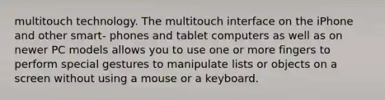 multitouch technology. The multitouch interface on the iPhone and other smart- phones and tablet computers as well as on newer PC models allows you to use one or more fingers to perform special gestures to manipulate lists or objects on a screen without using a mouse or a keyboard.