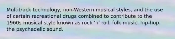 Multitrack technology, non-Western musical styles, and the use of certain recreational drugs combined to contribute to the 1960s musical style known as rock 'n' roll. folk music. hip-hop. the psychedelic sound.