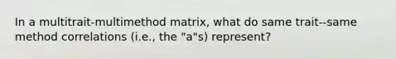 In a multitrait-multimethod matrix, what do same trait--same method correlations (i.e., the "a"s) represent?