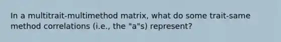 In a multitrait-multimethod matrix, what do some trait-same method correlations (i.e., the "a"s) represent?