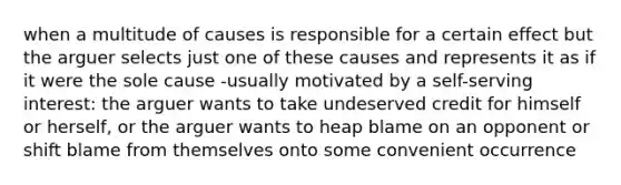 when a multitude of causes is responsible for a certain effect but the arguer selects just one of these causes and represents it as if it were the sole cause -usually motivated by a self-serving interest: the arguer wants to take undeserved credit for himself or herself, or the arguer wants to heap blame on an opponent or shift blame from themselves onto some convenient occurrence