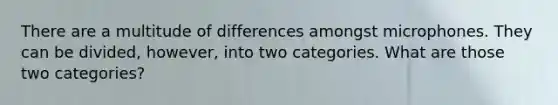 There are a multitude of differences amongst microphones. They can be divided, however, into two categories. What are those two categories?