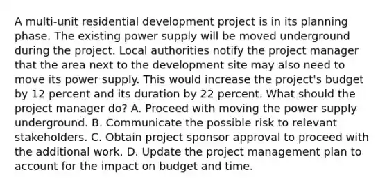 A multi-unit residential development project is in its planning phase. The existing power supply will be moved underground during the project. Local authorities notify the project manager that the area next to the development site may also need to move its power supply. This would increase the project's budget by 12 percent and its duration by 22 percent. What should the project manager do? A. Proceed with moving the power supply underground. B. Communicate the possible risk to relevant stakeholders. C. Obtain project sponsor approval to proceed with the additional work. D. Update the project management plan to account for the impact on budget and time.