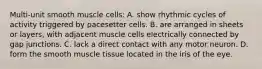 Multi-unit smooth muscle cells: A. show rhythmic cycles of activity triggered by pacesetter cells. B. are arranged in sheets or layers, with adjacent muscle cells electrically connected by gap junctions. C. lack a direct contact with any motor neuron. D. form the smooth muscle tissue located in the iris of the eye.