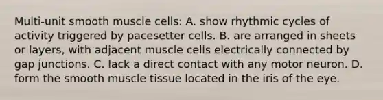 Multi-unit smooth muscle cells: A. show rhythmic cycles of activity triggered by pacesetter cells. B. are arranged in sheets or layers, with adjacent muscle cells electrically connected by gap junctions. C. lack a direct contact with any motor neuron. D. form the smooth muscle tissue located in the iris of the eye.