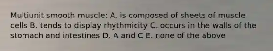 Multiunit smooth muscle: A. is composed of sheets of muscle cells B. tends to display rhythmicity C. occurs in the walls of the stomach and intestines D. A and C E. none of the above