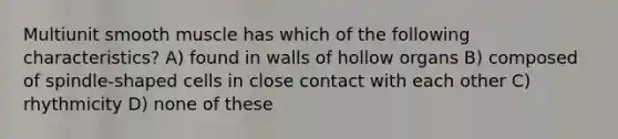 Multiunit smooth muscle has which of the following characteristics? A) found in walls of hollow organs B) composed of spindle-shaped cells in close contact with each other C) rhythmicity D) none of these