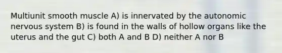 Multiunit smooth muscle A) is innervated by the autonomic nervous system B) is found in the walls of hollow organs like the uterus and the gut C) both A and B D) neither A nor B