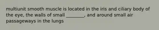 multiunit smooth muscle is located in the iris and ciliary body of the eye, the walls of small ________, and around small air passageways in the lungs