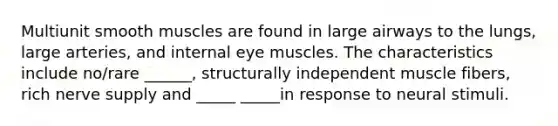 Multiunit smooth muscles are found in large airways to the lungs, large arteries, and internal eye muscles. The characteristics include no/rare ______, structurally independent muscle fibers, rich nerve supply and _____ _____in response to neural stimuli.