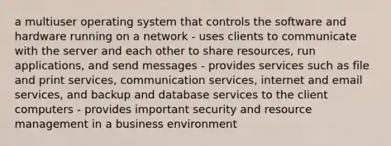 a multiuser operating system that controls the software and hardware running on a network - uses clients to communicate with the server and each other to share resources, run applications, and send messages - provides services such as file and print services, communication services, internet and email services, and backup and database services to the client computers - provides important security and resource management in a business environment